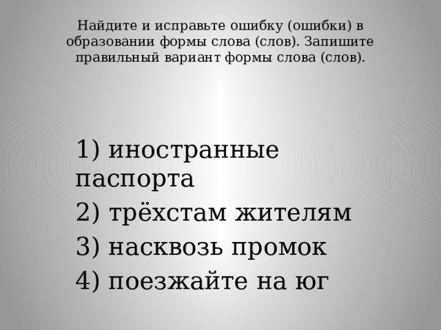 Найдите и исправьте ошибку (ошибки) в образовании формы слова (слов). Запишите правильный вариант формы слова (слов).   1) иностранные паспорта 2) трёхстам жителям 3) насквозь промок 4) поезжайте на юг 