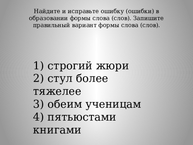 Найдите и исправьте ошибку (ошибки) в образовании формы слова (слов). Запишите правильный вариант формы слова (слов).   1) строгий жюри  2) стул более тяжелее  3) обеим ученицам  4) пятьюстами книгами 