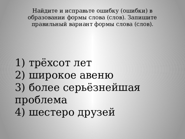 Найдите и исправьте ошибку (ошибки) в образовании формы слова (слов). Запишите правильный вариант формы слова (слов).   1) трёхсот лет  2) широкое авеню  3) более серьёзнейшая проблема  4) шестеро друзей 