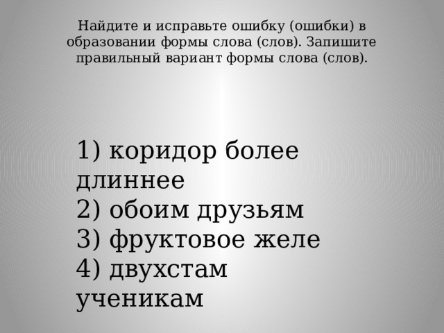Найдите и исправьте ошибку (ошибки) в образовании формы слова (слов). Запишите правильный вариант формы слова (слов).   1) коридор более длиннее  2) обоим друзьям  3) фруктовое желе  4) двухстам ученикам 