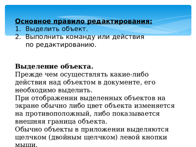 Основное правило редактирования: 1. Выделить объект. 2. Выполнить команду или действия  по редактированию. Выделение объекта.  Прежде чем осуществлять какие-либо действия над объектом в документе, его необходимо выделить. При отображении выделенных объектов на экране обычно либо цвет объекта изменяется на противоположный, либо показывается внешняя граница объекта. Обычно объекты в приложении выделяются щелчком (двойным щелчком) левой кнопки мыши. 