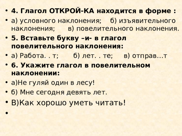 4. Глагол ОТКРОЙ-КА находится в форме : а) условного наклонения; б) изъявительного наклонения; в) повелительного наклонения. 5. Вставьте букву –и- в глагол повелительного наклонения: а) Работа. . т; б) лет. . те; в) отправ…т 6. Укажите глагол в повелительном наклонении: а)Не гуляй один в лесу! б) Мне сегодня девять лет. В)Как хорошо уметь читать!     