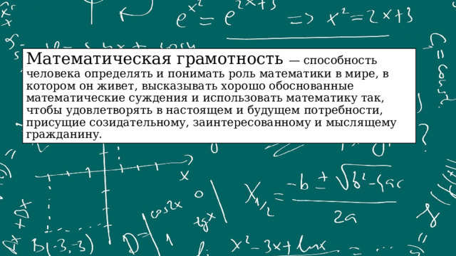 Математическая грамотность — способность человека определять и понимать роль математики в мире, в котором он живет, высказывать хорошо обоснованные математические суждения и использовать математику так, чтобы удовлетворять в настоящем и будущем потребности, присущие созидательному, заинтересованному и мыслящему гражданину. 