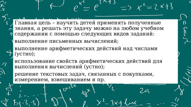 Главная цель – научить детей применять полученные знания, а решать эту задачу можно на любом учебном содержании с помощью следующих видов заданий: выполнение письменных вычислений; выполнение арифметических действий над числами (устно); использование свойств арифметических действий для выполнения вычислений (устно); решение текстовых задач, связанных с покупками, измерением, взвешиванием и пр. 