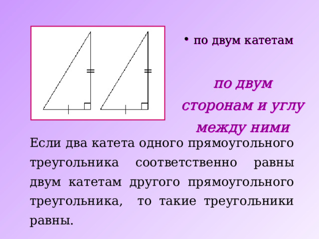 по двум катетам по двум сторонам и  углу между ними Если два катета одного прямоугольного треугольника соответственно равны двум катетам другого прямоугольного треугольника, то такие треугольники равны. 