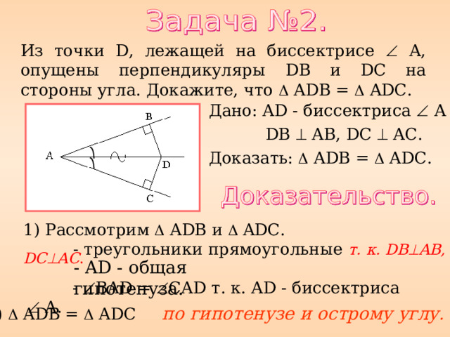 Из точки D , лежащей на биссектрисе   A, опущены перпендикуляры DB и DC на стороны угла. Докажите, что  A D B =  AD C. Дано: AD - биссектриса   A  DB   AB, DC  AC. Доказать:  A D B =  AD C. 1) Рассмотрим  A D B и  AD C.   - треугольники прямоугольные т. к. DB  AB, DC  AC . - AD - общая гипотенуза.  -  BAD =  CAD т. к. AD - биссектриса   A. 2)  A D B =  AD C по гипотенузе и острому углу . 