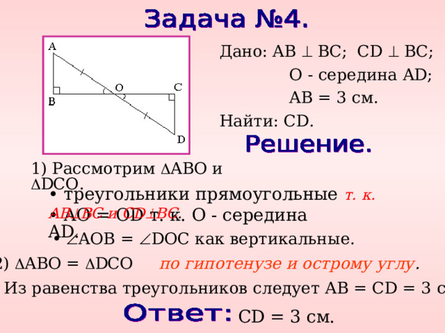 Дано: AB  BC ; CD  BC ;   O - середина AD ;   AB = 3 см. Найти: CD . 1) Рассмотрим  ABO и  DCO. • треугольники прямоугольные т. к. AB  BC и CD  BC . • AO = OD т. к. O - середина AD. •  AOB =  DOC как вертикальные. 2)  ABO =   DCO по гипотенузе и острому углу . 3) Из равенства треугольников следует AB = CD = 3 см. CD = 3 см. 
