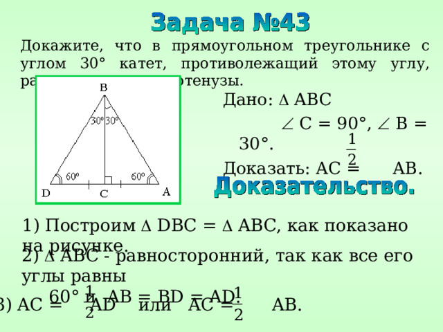 Докажите, что в прямоугольном треугольнике с углом 30 ° катет, противолежащий этому углу, равен половине гипотенузы. Дано:  ABC    C = 90° ,   B = 30° . Доказать: АС = АВ. 1) Построим   DBC =   ABC , как показано на рисунке. 2)   ABC - равносторонний, так как все его углы равны  60 ° и AB = BD = AD . 3) AC = AD или AC = AB . 