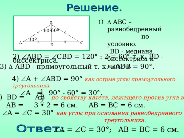   ABC – равнобедренный  по условию .  BD - медиана, биссектриса и высота. 60 º 60 º 30 º 2)  AB D =  CB D = 120° : 2 = 60 ° т. к. BD - биссектриса . 3 )  AB D - прямоугольный т. к.  ADB = 90°. 4 )  A +  AB D = 90° как острые углы прямоугольного треугольника .   A = 90° - 60° = 30°. 5 ) BD = AB по свойству катета, лежащего против угла в 30°.   AB = 3 • 2 = 6 см. AB = BC = 6 см. 6)  A =  C = 30° как углы при основании равнобедренного       треугольника.  A =  C = 30° ; AB = BC = 6 см. 