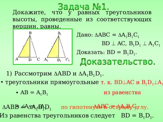 Докажите, что у равных треугольников высоты, проведенные из соответствующих вершин, равны. Дано:  ABC =  A 1 B 1 C 1   BD  AC, B 1 D 1   A 1 C 1 Доказать: BD = B 1 D 1 . Рассмотрим  ABD и  A 1 B 1 D 1 .  треугольники прямоугольные  т. к. BD  AC и B 1 D 1  A 1 C 1 .  AB = A 1 B 1  из равенства    A =  A 1    ABC =  A 1 B 1 C 1 2)  ABD =  A 1 B 1 D 1  по гипотенузе и острому углу. 3) Из равенства треугольников следует BD = B 1 D 1 . 
