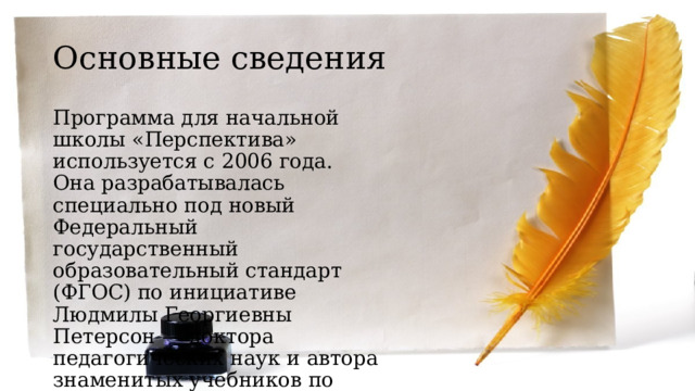Основные сведения Программа для начальной школы «Перспектива» используется с 2006 года. Она разрабатывалась специально под новый Федеральный государственный образовательный стандарт (ФГОС) по инициативе Людмилы Георгиевны Петерсон — доктора педагогических наук и автора знаменитых учебников по математике. 