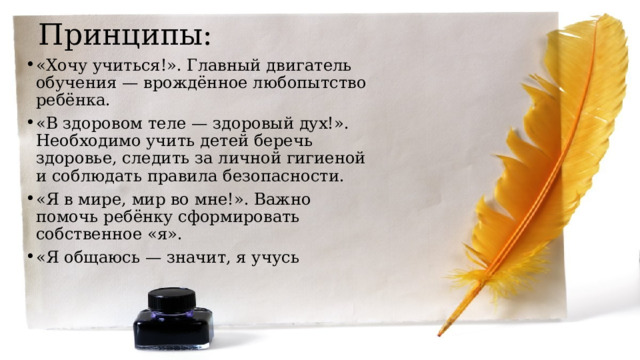 Принципы: «Хочу учиться!». Главный двигатель обучения — врождённое любопытство ребёнка. ‍ «В здоровом теле — здоровый дух!». Необходимо учить детей беречь здоровье, следить за личной гигиеной и соблюдать правила безопасности. ‍ «Я в мире, мир во мне!». Важно помочь ребёнку сформировать собственное «я». ‍ «Я общаюсь — значит, я учусь 