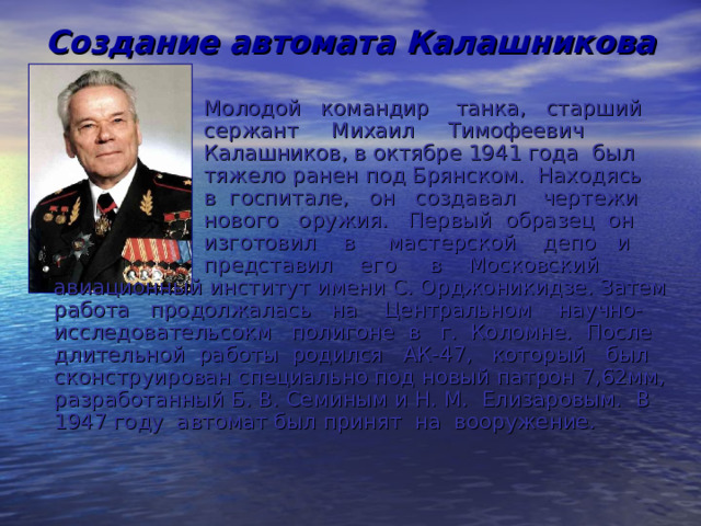 Создание автомата Калашникова  Молодой командир танка, старший  сержант Михаил Тимофеевич  Калашников, в октябре 1941 года был  тяжело ранен под Брянском. Находясь  в госпитале, он создавал чертежи  нового оружия. Первый образец он  изготовил в мастерской депо и  представил его в Московский авиационный институт имени С. Орджоникидзе. Затем работа продолжалась на Центральном научно-исследовательсокм полигоне в г. Коломне. После длительной работы родился АК-47, который был сконструирован специально под новый патрон 7,62мм, разработанный Б. В. Семиным и Н. М. Елизаровым. В 1947 году автомат был принят на вооружение. 