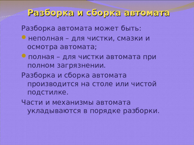 Разборка и сборка автомата Разборка автомата может быть: неполная – для чистки, смазки и осмотра автомата; полная – для чистки автомата при полном загрязнении. Разборка и сборка автомата производится на столе или чистой подстилке. Части и механизмы автомата укладываются в порядке разборки. 