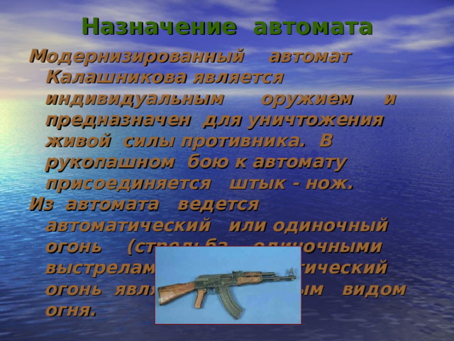Назначение автомата Модернизированный автомат Калашникова является индивидуальным оружием и предназначен для уничтожения живой силы противника. В рукопашном бою к автомату присоединяется штык - нож. Из автомата ведется автоматический или одиночный огонь (стрельба одиночными выстрелами). Автоматический огонь является основным видом огня. 