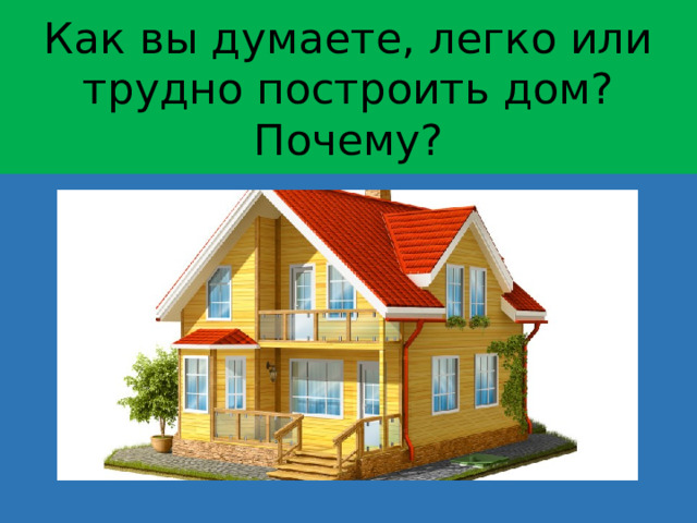 Как вы думаете, легко или трудно построить дом? Почему?  