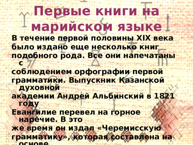 Первые книги на марийском языке В течение первой половины XIX века было издано еще несколько книг подобного рода. Все они напечатаны с соблюдением орфографии первой грамматики. Выпускник Казанской духовной академии Андрей Альбинский в 1821 году Евангилие перевел на горное наречие. В это же время он издал «Черемисскую грамматику», которая составлена на основе горного наречия. 
