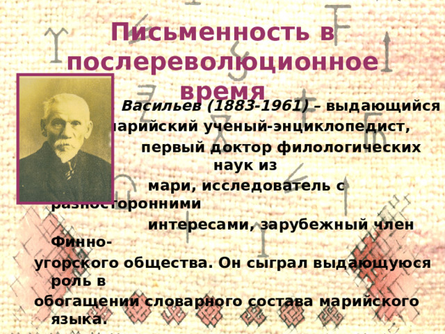 Письменность в послереволюционное время В. М. Васильев (1883-1961) – выдающийся  марийский ученый-энциклопедист,  первый доктор филологических наук из  мари, исследователь с разносторонними  интересами, зарубежный член Финно- угорского общества. Он сыграл выдающуюся роль в обогащении словарного состава марийского языка. 