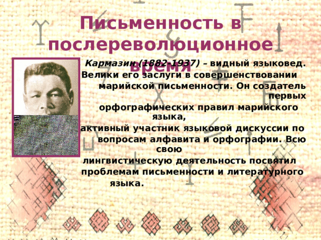 Письменность в послереволюционное время Г. Г. Кармазин (1882-1937) – видный языковед.  Велики его заслуги в совершенствовании  марийской письменности. Он создатель первых  орфографических правил марийского языка,  активный участник языковой дискуссии по  вопросам алфавита и орфографии. Всю свою  лингвистическую деятельность посвятил  проблемам письменности и литературного  языка. 