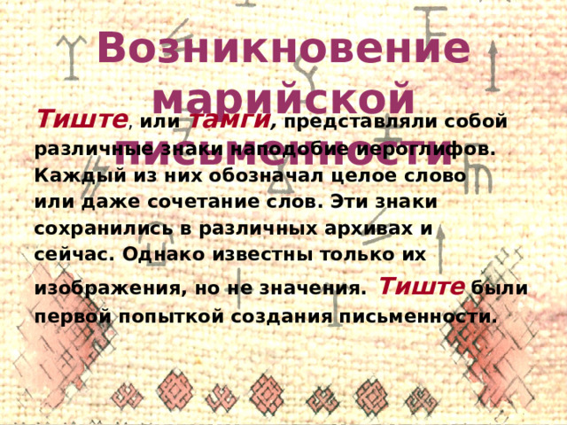 Возникновение марийской письменности Тиште , или тамги , представляли собой различные знаки наподобие иероглифов. Каждый из них обозначал целое слово или даже сочетание слов. Эти знаки сохранились в различных архивах и сейчас. Однако известны только их изображения, но не значения.  Тиште  были первой попыткой создания письменности. 
