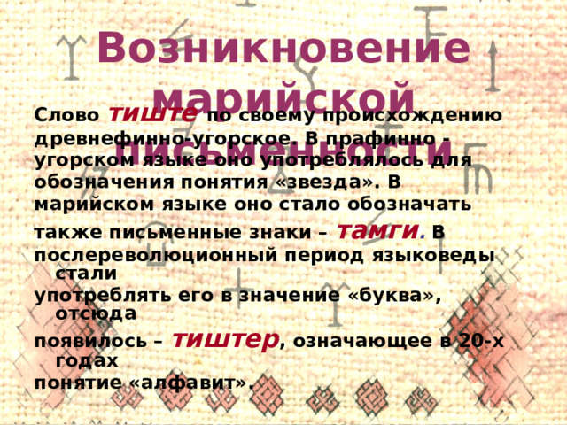 Возникновение марийской письменности Слово тиште по своему происхождению древнефинно-угорское. В прафинно - угорском языке оно употреблялось для обозначения понятия «звезда». В марийском языке оно стало обозначать также письменные знаки – тамги . В послереволюционный период языковеды стали употреблять его в значение «буква», отсюда появилось – тиштер , означающее в 20-х годах понятие «алфавит».  