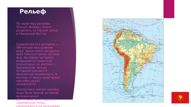Рельеф   По характеру рельефа Южную Америку можно разделить на Горный Запад и Равнинный Восток. Средняя высота материка — 580 метров над уровнем моря. Вдоль всего западного края тянется горная система Анд. На севере материка возвышается Гвианское плоскогорье, на востоке — Бразильское, между которыми находится Амазонская низменность. К востоку от Анд в предгорных прогибах лежат низменности. Геологическ совсем недавно Анды были ареной активной вулканической деятельности, которая и в современную эпоху продолжается на нескольких участках. Анды представляют собой горную цепь, сформировавшуюся в эпоху кайнозоя (и все ещё формирующуюся) 
