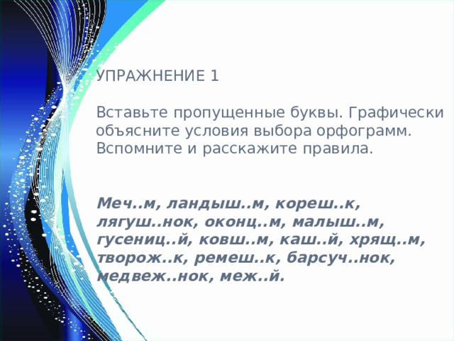 УПРАЖНЕНИЕ 1 Вставьте пропущенные буквы. Графически объясните условия выбора орфограмм. Вспомните и расскажите правила.  Меч..м, ландыш..м, кореш..к, лягуш..нок, оконц..м, малыш..м, гусениц..й, ковш..м, каш..й, хрящ..м, творож..к, ремеш..к, барсуч..нок, медвеж..нок, меж..й. 