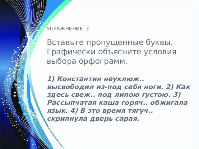 УПРАЖНЕНИЕ 3 Вставьте пропущенные буквы. Графически объясните условия выбора орфограмм. 1) Константин неуклюж.. высвободил из-под себя ноги. 2) Как здесь свеж.. под липою густою. 3) Рассыпчатая каша горяч.. обжигала язык. 4) В это время тягуч.. скрипнула дверь сарая.    