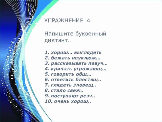 УПРАЖНЕНИЕ 4 Напишите буквенный диктант.  1. хорош… выглядеть  2. бежать неуклюж…  3. рассказывать певуч…  4. кричать угрожающ…  5. говорить общ…  6. ответить блестящ..  7. глядеть зловещ..  8. стало свеж..  9. поступают резч..  10. очень хорош.. 
