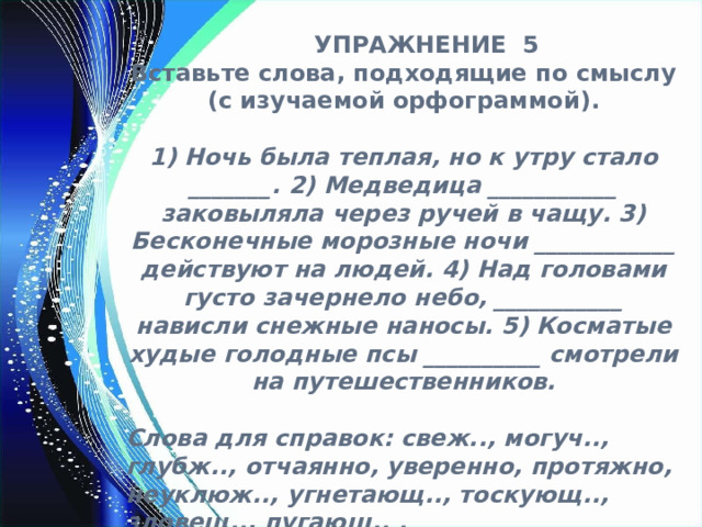  УПРАЖНЕНИЕ 5 Вставьте слова, подходящие по смыслу (с изучаемой орфограммой).  1) Ночь была теплая, но к утру стало _______. 2) Медведица ___________ заковыляла через ручей в чащу. 3) Бесконечные морозные ночи ____________ действуют на людей. 4) Над головами густо зачернело небо, ___________ нависли снежные наносы. 5) Косматые худые голодные псы __________ смотрели на путешественников.  Слова для справок: свеж.., могуч.., глубж.., отчаянно, уверенно, протяжно, неуклюж.., угнетающ.., тоскующ.., зловещ.., пугающ.. . 