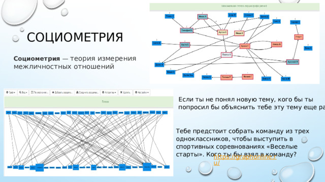 Социометрия Социометрия  — теория измерения межличностных отношений Если ты не понял новую тему, кого бы ты попросил бы объяснить тебе эту тему еще раз? Тебе предстоит собрать команду из трех одноклассников, чтобы выступить в спортивных соревнованиях «Веселые старты». Кого ты бы взял в команду? 