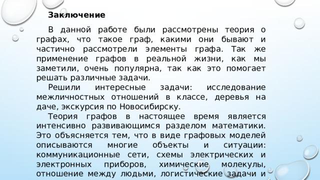 Заключение   В данной работе были рассмотрены теория о графах, что такое граф, какими они бывают и частично рассмотрели элементы графа. Так же применение графов в реальной жизни, как мы заметили, очень популярна, так как это помогает решать различные задачи. Решили интересные задачи: исследование межличностных отношений в классе, деревья на даче, экскурсия по Новосибирску. Теория графов в настоящее время является интенсивно развивающимся разделом математики. Это объясняется тем, что в виде графовых моделей описываются многие объекты и ситуации: коммуникационные сети, схемы электрических и электронных приборов, химические молекулы, отношение между людьми, логистические задачи и многое другое. 