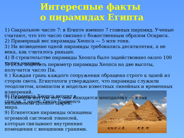 Интересные факты  о пирамидах Египта 1) Сакральное число 7: в Египте именно 7 главных пирамид. Ученые считают, что это число связано с божественным образом Осириса. 2) Примерный вес пирамиды Хеопса — 5 млн тонн. 3) На возведение одной пирамиды требовались десятилетия, а не века, как считалось раньше. 4) В строительстве пирамиды Хеопса было задействовано около 100 тысяч человек. 5) Если поделить периметр пирамиды Хеопса на две высоты, получится число Пи. 6 ) Каждая грань каждого сооружения обращена строго к одной из сторон света. Египтологи утверждают, что пирамиды служили теодолитом, компасом и моделью известных линейных и временных измерений. 7) Склепов внутри нет: они находятся неподалеку — в так называемой Долине Царей. 8) Пирамида Хеопса входит в список 7 чудес света Древнего мира. 9) Египетские пирамиды оснащены огромной системой тоннелей, которые связывают внутренние помещения с внешними гранями. 