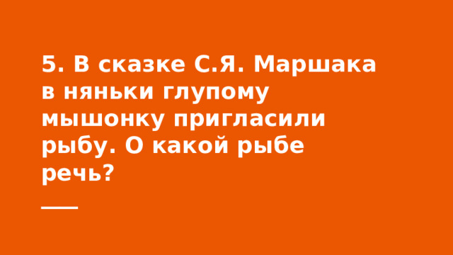 5. В сказке С.Я. Маршака в няньки глупому мышонку пригласили рыбу. О какой рыбе речь? 