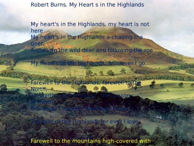 Robert Burns. My Heart s in the Highlands                     My heart's in the Highlands, my heart is not here           My heart's in the Highlands a-chasing the deer,           A-chasing the wild deer and following the roe -            My heart's in the Highlands, wherever I go.                   Farewell to the Highlands, farewell to the North,         The birth-place of valour, the country of worth!           Wherever I wander, wherever I rove,                             The hills of the Highlands for ever I love.                        Farewell to the mountains high-covered with snow,     Farewell to the straths and green valleys below,            Farewell to the forests and wild hanging woods,            Farewell to the torrents and loud-pouring floods!          My heart's in the Highlands, my heart is not here         My heart's in the Highlands a-chasing the deer,         A-chasing the wild deer and following the roe -           My heart's in the Highlands, wherever I go.                        Разжав младенческий кулак, Гадалка говорила так:  - Мальчишка будет не дурак. Пускай зовется Робин!  Немало ждет его обид, Но сердцем все он победит. Парнишка будет знаменит, Семью прославит Робин . 