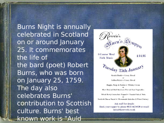 Burns Night is annually celebrated in Scotland on or around January 25. It commemorates the life of the bard (poet) Robert Burns, who was born on January 25, 1759. The day also celebrates Burns' contribution to Scottish culture. Burns' best known work is 