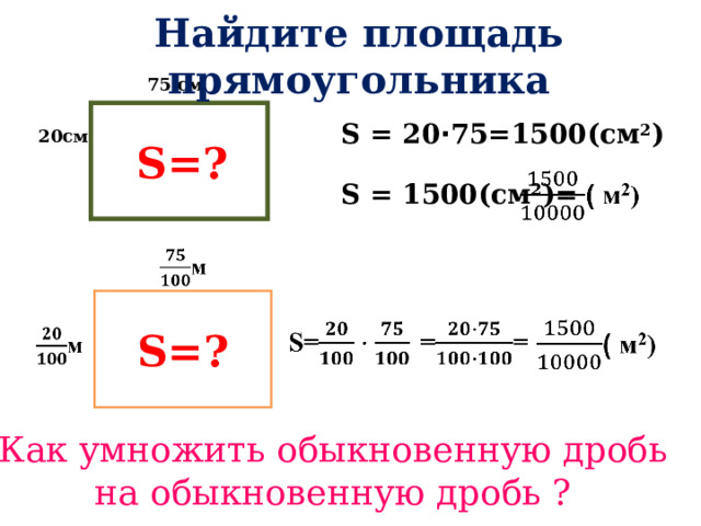 Найдите площадь прямоугольника  75 см  S =? S = 20 · 75=150 0 (см 2 ) 20см S = 150 0 (см 2 )= S =? Как умножить обыкновенную дробь на обыкновенную дробь ? 