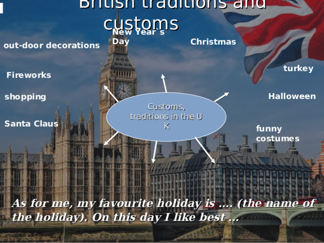  British traditions and customs New Year`s Day Christmas out-door decorations turkey   Fireworks Halloween shopping Сustoms, traditions in the U K Santa Claus funny costumes As for me, my favourite holiday is …. (the name of the holiday). On this day I like best … 