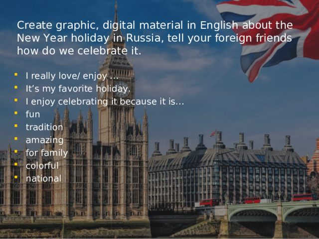 C reate graphic, digital material in English about the New Year holiday in Russia, tell your foreign friends how do we celebrate it. I really love/ enjoy … It’s my favorite holiday. I enjoy celebrating it because it is… fun tradition amazing for family colorful national  