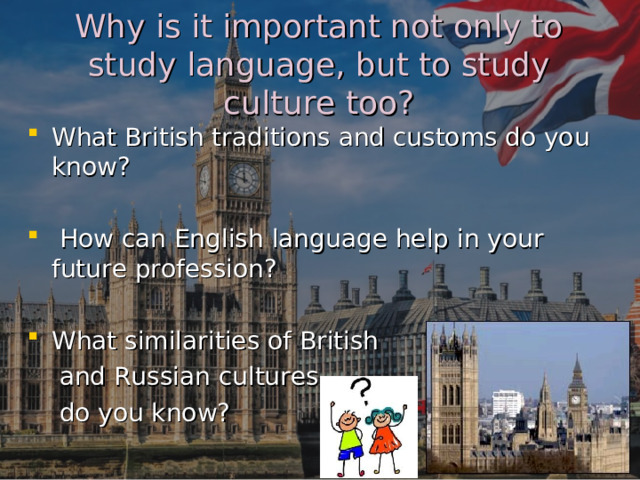 Why is it important not only to study language, but to study culture too? What British traditions and customs do you know?   How can English language help in your future profession?  What similarities of British  and Russian cultures  do you know? 