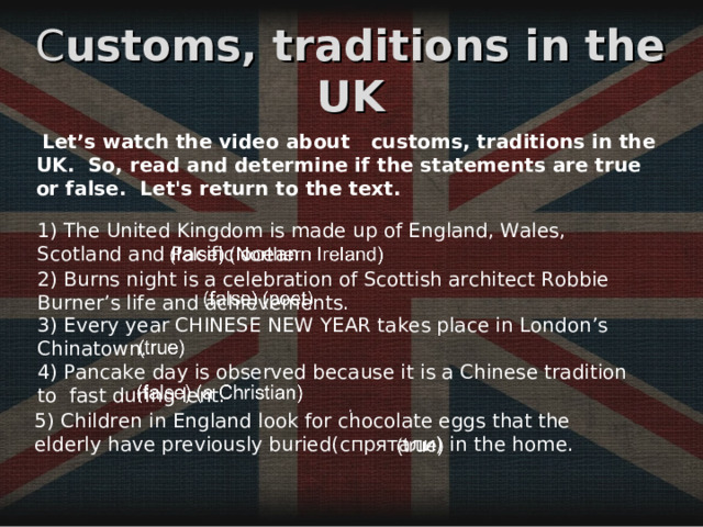 C ustoms,  traditions in the UK  Let’s watch the video about customs,  traditions in the UK .  So, read and determine if the statements are true or false .  Let's return to the text.  . 1) The United Kingdom is made up of England, Wales, Scotland and Pacific ocean. 2) Burns night is a celebration of Scottish architect Robbie Burner’s life and achievements. 3) Every year CHINESE NEW YEAR takes place in London’s Chinatown. 4) Pancake day is observed because it is a Chinese tradition to  fast during lent. 5) Children in England look for chocolate eggs that the elderly have previously buried( спрятали ) in the home. 