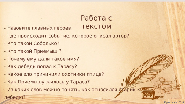 Работа с текстом - Назовите главных героев - Где происходит событие, которое описал автор? - Кто такой Соболько? - Кто такой Приемыш ? - Почему ему дали такое имя? - Как лебедь попал к Тарасу? - Какое зло причинили охотники птице? - Как Приемышу жилось у Тараса? - Из каких слов можно понять, как относился старик к лебедю? Ярыгина Т.А. 