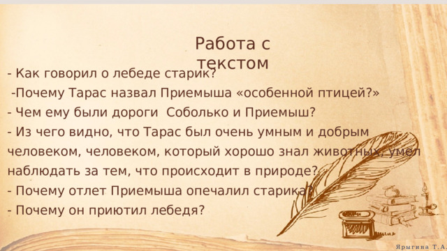 Работа с текстом - Как говорил о лебеде старик?  -Почему Тарас назвал Приемыша «особенной птицей?» - Чем ему были дороги Соболько и Приемыш? - Из чего видно, что Тарас был очень умным и добрым человеком, человеком, который хорошо знал животных, умел наблюдать за тем, что происходит в природе? - Почему отлет Приемыша опечалил старика? - Почему он приютил лебедя? Ярыгина Т.А. 