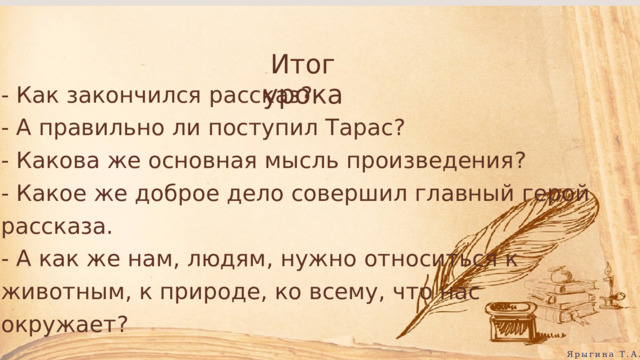 Итог урока - Как закончился рассказ? - А правильно ли поступил Тарас? - Какова же основная мысль произведения? - Какое же доброе дело совершил главный герой рассказа. - А как же нам, людям, нужно относиться к животным, к природе, ко всему, что нас окружает? Ярыгина Т.А. 