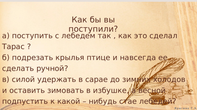 Как бы вы поступили? а) поступить с лебедем так , как это сделал Тарас ? б) подрезать крылья птице и навсегда ее сделать ручной? в) силой удержать в сарае до зимних холодов и оставить зимовать в избушке, а весной подпустить к какой – нибудь стае лебедей? Ярыгина Т.А. 