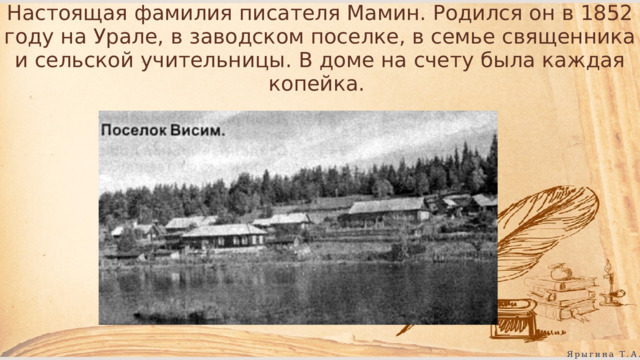 Настоящая фамилия писателя Мамин. Родился он в 1852 году на Урале, в заводском поселке, в семье священника и сельской учительницы. В доме на счету была каждая копейка. Ярыгина Т.А. 