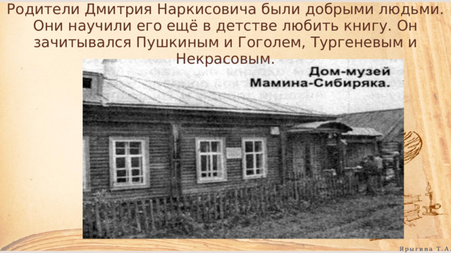 Родители Дмитрия Наркисовича были добрыми людьми. Они научили его ещё в детстве любить книгу. Он зачитывался Пушкиным и Гоголем, Тургеневым и Некрасовым. Ярыгина Т.А. 