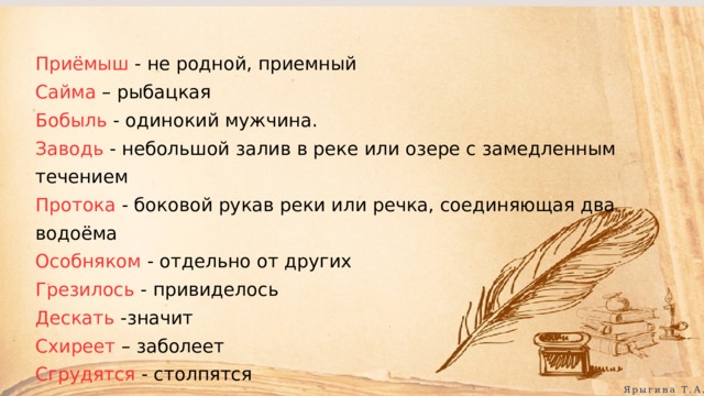 Приёмыш - не родной, приемный Сайма – рыбацкая Бобыль - одинокий мужчина. Заводь - небольшой залив в реке или озере с замедленным течением Протока - боковой рукав реки или речка, соединяющая два водоёма Особняком - отдельно от других Грезилось - привиделось Дескать -значит Схиреет – заболеет Сгрудятся - столпятся Ярыгина Т.А. 