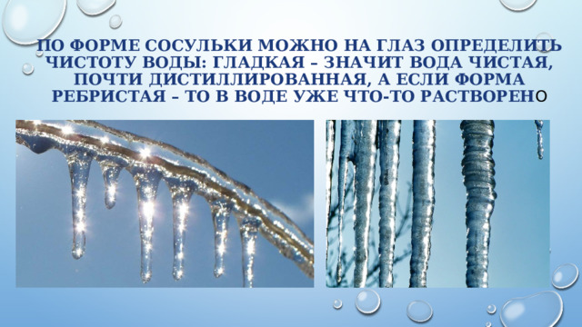 По форме сосульки можно на глаз определить чистоту воды: гладкая – значит вода чистая, почти дистиллированная, а если форма ребристая – то в воде уже что-то растворен о 