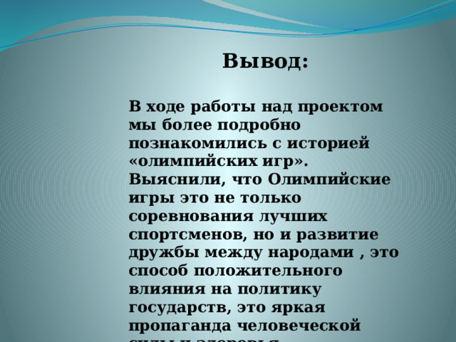 Вывод:   В ходе работы над проектом мы более подробно познакомились с историей «олимпийских игр». Выяснили, что Олимпийские игры это не только соревнования лучших спортсменов, но и развитие дружбы между народами , это способ положительного влияния на политику государств, это яркая пропаганда человеческой силы и здоровья. 